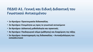 ΠΕΔΙΟ Α1. Γενική και Ειδική Διδακτική του
Γνωστικού Αντικειμένου
• 1ο Κριτήριο: Προετοιμασία διδασκαλίας
• 2ο Κριτήριο: Ετοιμότητα ως προς το γνωστικό αντικείμενο
• 3ο Κριτήριο: Διδακτική μεθοδολογία και πρακτικές
• 4ο Κριτήριο: Παιδαγωγικό κλίμα (μάθησης) και διαχείριση της τάξης
• 5ο Κριτήριο: Αναστοχασμός της διδασκαλίας – Αυτοαξιολόγηση του
εκπαιδευτικού
 