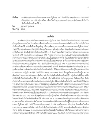 ก
ชื่อเรื่อง การพัฒนารูปแบบการเรียนการสอนตามแนววัฏจักร 4 MAT ร่วมกับวิธีการสอนอ่านแบบ KWL PLUS
ด้วยชุดกิจกรรมการเรียนรู้ภาษาไทย เพื่อเสริมสร้างกระบวนการอ่านและการคิดวิเคราะห์ สาหรับ
นักเรียนชั้นมัธยมศึกษาปีที่ 3
โดย จุฑามาศ สุขสนาน
ปีการวิจัย 2563
บทคัดย่อ
การพัฒนารูปแบบการเรียนการสอนตามแนววัฏจักร 4 MAT ร่วมกับวิธีการสอนอ่านแบบ KWL PLUS
ด้วยชุดกิจกรรมการเรียนรู้ภาษาไทย เพื่อเสริมสร้างกระบวนการอ่านและการคิดวิเคราะห์ สาหรับนักเรียน
ชั้นมัธยมศึกษาปีที่ 3 1) เพื่อศึกษาข้อมูลพื้นฐานในการพัฒนารูปแบบการเรียนการสอนตามแนววัฏจักร 4 MAT
ร่วมกับวิธีการสอนอ่านแบบ KWL PLUS ด้วยชุดกิจกรรมการเรียนรู้ภาษาไทย เพื่อเสริมสร้างกระบวนการอ่านและ
การคิดวิเคราะห์ สาหรับนักเรียนชั้นมัธยมศึกษาปีที่ 3 2) เพื่อสร้างและพัฒนารูปแบบการเรียนการสอนตามแนว
วัฏจักร 4 MAT ร่วมกับวิธีการสอนอ่านแบบ KWL PLUS ด้วยชุดกิจกรรมการเรียนรู้ภาษาไทย เพื่อเสริมสร้าง
กระบวนการอ่านและการคิดวิเคราะห์ สาหรับนักเรียนชั้นมัธยมศึกษาปีที่ 3 ที่มีประสิทธิภาพตามเกณฑ์ 80/80
3) เพื่อเปรียบเทียบผลสัมฤทธิ์ทางการเรียนของนักเรียนชั้นมัธยมศึกษาปีที่ 3 ที่จัดกิจกรรมการเรียนรู้ด้วยรูปแบบ
การเรียนการสอนตามแนววัฏจักร 4 MAT ร่วมกับวิธีการสอนอ่านแบบ KWL PLUS ด้วยชุดกิจกรรมการเรียนรู้
ภาษาไทย เพื่อเสริมสร้างกระบวนการอ่านและการคิดวิเคราะห์ สาหรับนักเรียนชั้นมัธยมศึกษาปีที่ 3 และ
4) เพื่อประเมินความพึงพอใจของนักเรียนชั้นมัธยมศึกษาปีที่ 3 ที่มีต่อการจัดกิจกรรมการเรียนรู้ด้วยรูปแบบการเรียน
การสอนตามแนววัฏจักร 4 MAT ร่วมกับวิธีการสอนอ่านแบบ KWL PLUS ด้วยชุดกิจกรรมการเรียนรู้ภาษาไทย
เพื่อเสริมสร้างกระบวนการอ่านและการคิดวิเคราะห์ สาหรับนักเรียนชั้นมัธยมศึกษาปีที่ 3 กลุ่มตัวอย่างที่ใช้ในการวิจัย
ครั้งนี้เป็นนักเรียนชั้นมัธยมศึกษาปีที่ 3/1 ภาคเรียนที่ 1 ปีการวิจัย 2563 โรงเรียนเทศบาล 6 (วัดตันตยาภิรม) สังกัด
สานักการศึกษา เทศบาลนครตรัง กรมส่งเสริมการปกครองท้องถิ่น มีจานวนนักเรียนทั้งสิ้น 34 คน เครื่องมือที่ใช้ในการ
วิจัย ได้แก่ 1) แบบสัมภาษณ์ความต้องการของนักเรียนชั้นมัธยมศึกษาปีที่ 3 2) แบบสอบถามความคิดเห็นของ
ครูผู้สอนวิชาภาษาไทย และกลุ่มสาระการเรียนรู้อื่นๆ เกี่ยวกับการใช้รูปแบบการเรียนการสอนตามแนววัฏจักร 4 MAT
ร่วมกับวิธีการสอนอ่านแบบ KWL PLUS ด้วยชุดกิจกรรมการเรียนรู้ภาษาไทย เพื่อเสริมสร้างกระบวนการอ่านและ
การคิดวิเคราะห์ สาหรับนักเรียนชั้นมัธยมศึกษาปีที่ 3 3) รูปแบบการเรียนการสอนตามแนววัฏจักร 4 MAT ร่วมกับ
วิธีการสอนอ่านแบบ KWL PLUS ด้วยชุดกิจกรรมการเรียนรู้ภาษาไทย เพื่อเสริมสร้างกระบวนการอ่านและการคิด
วิเคราะห์ สาหรับนักเรียนชั้นมัธยมศึกษาปีที่ 3 จานวน 8 เล่ม 4) แบบทดสอบวัดผลสัมฤทธิ์ทางการเรียน เพื่อประเมิน
ความสามารถในการอ่านและการคิดวิเคราะห์ ก่อนและหลังการจัดกิจกรรมการเรียนรู้ด้วยรูปแบบการเรียนการสอน
ตามแนววัฏจักร 4 MAT ร่วมกับวิธีการสอนอ่านแบบ KWL PLUS ด้วยชุดกิจกรรมการเรียนรู้ภาษาไทย เพื่อเสริมสร้าง
กระบวนการอ่านและการคิดวิเคราะห์ สาหรับนักเรียนชั้นมัธยมศึกษาปีที่ 3 แบบปรนัยชนิดเลือกตอบ 4 ตัวเลือก
จานวน 40 ข้อ 40 คะแนน 5) แบบสอบถามความพึงพอใจของนักเรียนที่มีต่อการจัดกิจกรรมการเรียนรู้ด้วยรูปแบบ
การเรียนการสอนตามแนววัฏจักร 4 MAT ร่วมกับวิธีการสอนอ่านแบบ KWL PLUS ด้วยชุดกิจกรรมการเรียนรู้ภาษาไทย
 