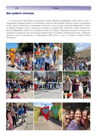 100 Вожд
Дан добрих комшија
У понедељак, 30 маја 2022. на раскрсници између ОШ,,Вожд Карађорђе“, ОШ ,,Смех и суза“ и
Алексиначке гимназије сусреле су се комшије да обележе Дан комшија. Поменуте школе са комшијама
из ПУ ,,Лане“ из Буцекове, са комшијама из Установе за децу и младе „Христина Маркишић” и децом
из Дневног боравка за децу и одрасле са сметњама, уз подршку ПС Алексинац и јавног извршитеља
Миљана Трајковића, подсетили да ,,Добар комшија злата вреди“. Комшијски запевали, послужили се,
поиграли и подружили. Поклон комшија из Вожда било је позирање с Патролним шапама – Перином
маскотом. Скуп је организован у координацији ОШ ,,Смех и суза“ уз медијску подршку Радио
Алексинца.
 