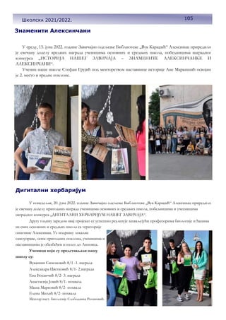 105
Школска 2021/2022.
Знаменити Алексинчани
У среду, 15. јуна 2022. године Завичајно одељење Библиотеке ,,Вук Караџић“ Алексинац приредило
је свечану доделу вредних награда ученицима основних и средњих школа, победницима наградног
конкурса ,,ИСТОРИЈА НАШЕГ ЗАВИЧАЈА – ЗНАМЕНИТЕ АЛЕКСИНЧАНКЕ И
АЛЕКСИНЧАНИ“.
Ученик наше школе Стефан Грујић под менторством наставнице историје Ане Маркишић освојио
је 2. место и вредне поклоне.
У понедељак, 20. јуна 2022. године Завичајно одељење Библиотеке ,,Вук Караџић“ Алексинац приредило
је свечану доделу пригодних награда ученицима основних и средњих школа, победницима и учесницима
наградног конкурса ,,ДИГИТАЛНИ ХЕРБАРИЈУМ НАШЕГ ЗАВИЧАЈА“.
Другу годину заредом овај пројекат се успешно реализује захваљујући професорима биологије и ђацима
из свих основних и средњих школа са територије
општине Алексинац. Уз подршку локалне
самоуправе, осим пригодних поклона, ученицима и
наставницима је обезбеђен и излет до Липовца.
Ученици који су представљали нашу
школу су:
Вукашин Симоновић 8/1 -1. награда
Александра Цветковић 8/1- 2.награда
Ена Босанчић 8/2- 3. награда
Анастасија Јовић 8/1- похвала
Маша Марковић 8/2- похвала
Елена Милић 8/2- похвала
Ментор наст. биологије Слободанка Рогановић.
Дигитални хербаријум
 