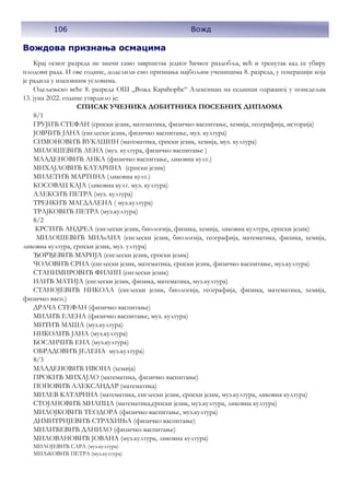 106 Вожд
Вождова признања осмацима
Крај осмог разреда не значи само завршетак једног ђачког раздобља, већ и тренутак кад се убиру
плодови рада. И ове године, доделили смо признања најбољим ученицима 8. разреда, у генерацији која
је радила у изазовним условима.
Одељењско веће 8. разреда ОШ ,,Вожд Карађорђе“ Алексинац на седници одржаној у понедељак
13. јуна 2022. године утврдило је:
СПИСАК УЧЕНИКА ДОБИТНИКА ПОСЕБНИХ ДИПЛОМА
8/1
ГРУЈИЋ СТЕФАН (српски језик, математика, физичко васпитање, хемија, географија, историја)
ЈОВЧИЋ ЈАНА (енглески језик, физичко васпитање, муз. култура)
СИМОНОВИЋ ВУКАШИН (математика, српски језик, хемија, муз. култура)
МИЛОШЕВИЋ ЛЕНА (муз. култура, физичко васпитање )
МЛАДЕНОВИЋ АНКА (физичко васпитање, ликовна култ.)
МИХАЈЛОВИЋ КАТАРИНА (српски језик)
МИЛЕТИЋ МАРТИНА (ликовна култ.)
КОСОВАЦ КАЈА (ликовна култ. муз. култура)
АЛЕКСИЋ ПЕТРА (муз. култура)
ТРЕНКИЋ МАГДАЛЕНА ( муз.култура)
ТРАЈКОВИЋ ПЕТРА (муз.култура)
8/2
КРСТИЋ АНДРЕА (енглески језик, биологија, физика, хемија, ликовна култура, српски језик)
МИЛОШЕВИЋ МИЉАНА (енглески језик, биологија, географија, математика, физика, хемија,
ликовна култура, српски језик, муз. ултура)
ЂОРЂЕВИЋ МАРИЈА (енглески језик, српски језик)
ЧОЛОВИЋ СРНА (енглески језик, математика, српски језик, физичко васпитање, муз.култура)
СТАНИМИРОВИЋ ФИЛИП (енглески језик)
ИЛИЋ МАТИЈА (енглески језик, физика, математика, муз.култура)
СТАНОЈЕВИЋ НИКОЛА (енглески језик, биологија, географија, физика, математика, хемија,
физичко васп.)
ДРАЧА СТЕФАН (физичко васпитање)
МИЛИЋ ЕЛЕНА (физичко васпитање, муз. култура)
МИТИЋ МАША (муз.култура)
НИКОЛИЋ ЈАНА (муз.култура)
БОСАНЧИЋ ЕНА (муз.култура)
ОБРАДОВИЋ ЈЕЛЕНА муз.култура)
8/3
МЛАДЕНОВИЋ ИВОНА (хемија)
ПРОКИЋ МИХАЈЛО (математика, физичко васпитање)
ПОПОВИЋ АЛЕКСАНДАР (математика)
МИЛЕВ КАТАРИНА (математика, енглески језик, српски језик, муз.култура, ликовна култура)
СТОЈАНОВИЋ МИЛИЦА (математика,српски језик, муз.култура, ликовна култура)
МИЛОЈКОВИЋ ТЕОДОРА (физичко васпитање, муз.култура)
ДИМИТРИЈЕВИЋ СТРАХИЊА (физичко васпитање)
МИЛИЋЕВИЋ ДАНИЛО (физичко васпитање)
МИЛОВАНОВИЋ ЈОВАНА (муз.култура, ликовна култура)
МИЛОЈЕВИЋ САРА (муз.култура)
МИЉКОВИЋ ПЕТРА (муз.култура)
 
