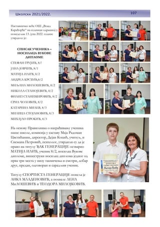 107
Школска 2021/2022.
Наставничко веће ОШ ,,Вожд
Карађорђе“ на седници одржаној у
понедељак 13. јуна 2022. године
утврдило је:
СПИСАК УЧЕНИКА –
НОСИЛАЦА ВУКОВЕ
ДИПЛОМЕ
СТЕФАН ГРУЈИЋ, 8/!
ЈАНА ЈОВЧИЋ, 8/1
МАТИЈА ИЛИЋ, 8/2
АНДРЕА КРСТИЋ,8/2
МИЉАНА МИЛОШЕВИЋ, 8/2
НИКОЛА СТАНОЈЕВИЋ, 8/2
ФИЛИП СТАНИМИРОВИЋ, 8/2
СРНА ЧОЛОВИЋ, 8/2
КАТАРИНА МИЛЕВ, 8/3
МИЛИЦА СТОЈАНОВИЋ, 8/3
МИХАЈЛО ПРОКИЋ, 8/3
На основу Правилника о награђивању ученика
наше школе, комисија у саставу Маја Радоман
Цветићанин, директор, Дејан Коцић, учитељ, и
Снежана Петровић, психолог, утврдили су да је
право на титулу ЂАК ГЕНЕРАЦИЈЕ остварио
МАТИЈА ИЛИЋ, ученик 8/2, носилац Вукове
дипломе, вишеструки носилац диплома једног од
прва три места у низу такмичења и смотри, добар
друг, предан, одговоран и сарадљив ученик.
Титулу СПОРТИСТА ГЕНЕРАЦИЈЕ понела је
АНКА МЛАДЕНОВИЋ, а похвале ЛЕНА
МиЛОШЕВИЋ и ТЕОДОРА МИЛОЈКОВИЋ.
 