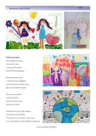 109
Школска 2021/2022.
Библиотекарка
Ту на крају ходника,
тамо негде доле,
седи једна Славица,
наша библиотекарица.
Она нама књиге даје
и осмехом нас охрабрује,
да књиге читамо сваког дана,
јер су оне животна храна.
Око ње на полици,
књиге су разне,
сваку она књигу зна,
јер воли да чита.
Свака књига своју тајну скрива,
за велике и малене ђаке.
То је место где те нешто лепо чека,
ту је твоја драга Славица библиотекарица!
Ангелина Николић III/2
 