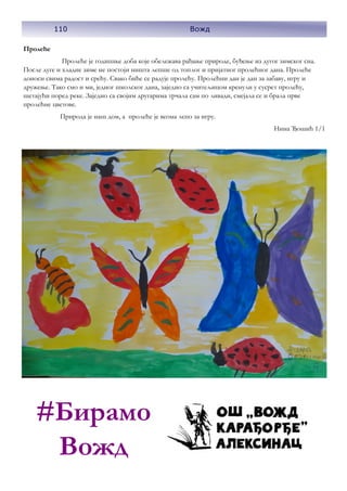 110 Вожд
Пролеће
Пролеће је годишње доба које обележава рађање природе, буђење из дугог зимског сна.
После дуге и хладне зиме не постоји ништа лепше од топлог и пријатног пролећног дана. Пролеће
доноси свима радост и срећу. Свако биће се радује пролећу. Пролећни дан је дан за забаву, игру и
дружење. Тако смо и ми, једног школског дана, заједно са учитељицом кренули у сусрет пролећу,
шетајући поред реке. Заједно са својим другарима трчала сам по ливади, смејала се и брала прве
пролећне цветове.
Природа је наш дом, а пролеће је веома лепо за игру.
Нина Ђошић 1/1
110 Вожд
#Бирамо
Вожд
 