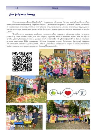 14 Вожд
Дан јабуке у Вожду
Основна школа „Вожд Карађорђе” у Алексинцу обележава Светски дан јабуке, 20. октобар,
пригодном манифестацијом у дворишту школе. Ученици нижих разреда уз помоћ својих учитељица
су на креативан начин искористили тему јабуке и представили своје ликовне и литералне радове, као и
предмете и ствари направљене од овог воћа. Другаре из комшилука посетили су и малишани из вртића
„Лане”.
Чекајући госте као прави домаћини, ученици млађих разреда су заједно са својим учитељима
уживали у свим активностима. Јели смо јабуке у друштву малих и великих, драгих нам гостију из
вртића ,,Лане", Специјалне школе ,,Смех и суза", захваљујући ПГ ,,Димитријевић" из Доњег Крупца и
осталих намерника: ЦКУ Алексинац, ALpress (интернет портал Алексинац, фотограф Добрица
Миладиновић, сниматељ Дино Денкић... Све то ,,упаковала" у сарадњи са својим колегама, учитељима
млађих разреда, школски координатор, Биљана Миладиновић .
14 Вожд
 