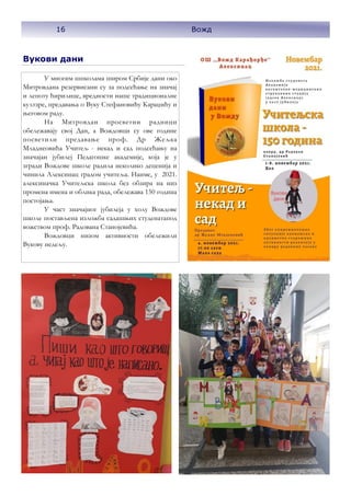 16
Вожд
Вукови дани
У многим шпколама широм Србије дани око
Митровдана резервисани су за подсећање на значај
и лепоту ћирилице, вредности наше традиционалне
култзре, предавања о Вуку Стефановићу Караџићу и
његовом раду.
На Митровдан просветни радници
обележавају свој Дан, а Вождовци су ове године
посветили предавање проф. Др Жељка
Младнеовића Учитељ - некад и сад подсећању на
значајан јубилеј Педагошке академије, која је у
згради Вождове школе радила неколико деценија и
чинила Алексинац градом учитеља. Наиме, у 2021.
алексиначка Учитељска школа без обзира на низ
промена имена и облика рада, обележава 150 година
постојања.
У част значајног јубилеја у холу Вождове
школе постављена изложба садашњих студенатапод
вожством проф. Радована Станојевића.
Вождовци низом активности обележили
Вукову недељу.
16 Вожд
 