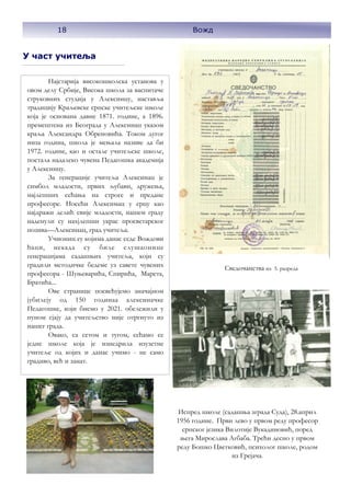 18 Вожд
У част учитеља
Најстарија високошколска установа у
овом делу Србије, Висока школа за васпитаче
струковних студија у Алексинцу, наставља
традицију Краљевске српске учитељске школе
која је основана давне 1871. године, а 1896.
премештена из Београда у Алексинац указом
краља Александра Обреновића. Током дугог
низа година, школа је мењала називе да би
1972. године, као и остале учитељске школе,
постала надалеко чувена Педагошка академија
у Алексинцу.
За генерације учитеља Алексинац је
симбол младости, првих љубави, дружења,
најлепших сећања на строге и предане
професоре. Носећи Алексимац у срцу као
најдражи делић свије младости, нашем граду
наденули су нахјлепши украс просветарског
позива—Алексинац, град учитеља.
Учиониц еу којима данас седе Вождови
ђаци, некада су биле слушаонице
генерацијама садашњих учитеља, који су
градили методичке бедеме уз савете чувених
професора - Шуњеварића, Спирића, Марета,
Братића...
Ове странице посвећујемо значајном
јубилеју од 150 годинаа алексиначке
Педагошке, који бисмо у 2021. обележили у
пуном сјају да учитељство није отргнуто из
нашег града.
Овако, са сетом и тугом, сећамо се
једне школе која је изнедрила изузетне
учитеље од којих и данас учимо - не само
градиво, већ и занат.
Сведочанства из 5. разреда
Испред школе (садашња зграда Суда), 28.април
1956 године. Први лево у првом реду професор
српског језика Вилотије Вукадиновић, поред
њега Мирослава Агбаба. Трећи десно у првом
реду Бошко Цветковић, психолог школе, родом
из Грејача.
18 Вожд
 