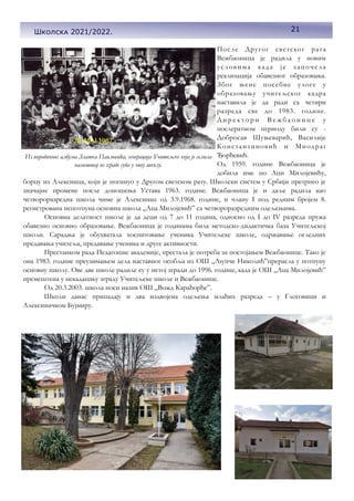 21
Школска 2021/2022.
После Другог светског рата
Вежбаоница је радила у новим
условима када је започела
реализација обавезног образовања.
Због њене посебне улоге у
образовању учитељског кадра
наставила је да ради са четири
разреда све до 1983. године.
Д и р е к т о р и В е ж б а о н и ц е у
послератном периоду били су -
Добросав Шуњеварић, Василије
Константиновић и Миодраг
Ђорђевић.
Од 1959. године Вежбаоница је
добила име по Аци Милојевићу,
борцу из Алексинца, који је погинуо у Другом светском рату. Школски систем у Србији претрпео је
значајне промене после доношења Устава 1963. године. Вежбаоница је и даље радила као
четвороразредна школа чиме је Алексинац од 3.9.1968. године, и члану I под редним бројем 8.
регистрована непотпуна основна школа „Аца Милојевић” са четвороразредним одељењима.
Основна делатност школе је да деци од 7 до 11 година, односно од I до IV разреда пружа
обавезно основно образовање. Вежбаоница је годинама била методско-дидактичка база Учитељској
школи. Сарадња је обухватала хоспитовање ученика Учитељске школе, одржавање огледних
предавања учитеља, предавање ученика и друге активности.
Престанком рада Педагошке академије, престала је потреба за постојањем Вежбаонице. Тако је
она 1983. године преузимањем дела наставног особља из ОШ „Љупче Николић”прерасла у потпуну
основну школу. Ове две школе радиле су у истој згради до 1996. године, када је ОШ „Аца Милојевић”
премештена у некадашњу зграду Учитељске школе и Вежбаонице.
Од 20.3.2003. школа носи назив ОШ „Вожд Карађорђе”.
Школи данас припадају и два издвојена одељења млађих разреда – у Глоговици и
Алексиначком Бујмиру.
Из породичног албума Златка Павловића, генерација Учитељске која је селила
намештај из зграде суда у нову школу.
21
Школска 2021/2022.
 