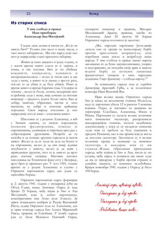 22 Вожд
Из старих списа
У име слободе и правде
Наш првоборац
Александар Аца Милојевић
Гледам лице дечака и питам се: ,,Ко је он
заиста био?“ Толико смо мало о њему знали, а
тако много заборавили... Ми смо народ који оно
што је највредније олако препушта забораву.
Живео је само двадесет и једну годину, и
у његов кратки живот слила се и лирика, и
епика, и сва поетика. Био је по убеђењу
комуниста, социјалиста, хуманиста и
интернационалиста – волео је читав свет и све
људе у њему, а живот га је увукао у вртлог рата,
послао га да убија и да буде убијен. Имао је
кратак живот и кратак борачки стаж. Студирао је
технику , желео је бољи, лепши, модернији свет
и срећније људе у њему, није дочекао да постане
инжењер – градитељ једног бољег света. Био је
добар, паметан, образован, частан и лепо
васпитан, из добре и поштене грађанске
породице. Свом народу поклонио је оно
највредније што је имао – сопствени живот.
Школовао се у родном Алексинцу, а већ
у ђачким данима, са својом породицом,
познатим филантропима, помагао је
сиромашнима, удовицама и сирочади кроз рад у
добротворним друштвима. Потреба да се
саосећа и да помаже другима одредила је његов
живот. Желео је да се људи не деле на богате и
на сиромашне, желео је да сви имају једнаке
могућности у животу, желео је да живе у
праведнијем друштву, што га је навело да врло
рано постане скојевац. Наставак његовог
школовања на Техничком факултету у Београду,
врло брзо је прекинуо рат. У лето 1941. године
вратио се у родни Алексинац и ступио у
Озренски партизански одред као један од
најмлађих бораца .
Озренски партизански одред формиран
је 2. августа 1941. године у шумаревој кући на
Облој Глави, изнад Липовца. Одред је тада
бројао 25 бораца, међу кијма је био и Аца
Милојевић, који је добио партизанско,
конспиративно име Алмо (или Алмало). За
првог команданта изабран је Радоје Вујошевић
Риста, судија Окружног суда из Алексинца, док
је први комесар одреда био Алекса Маркишић
Павле, правник из Сокобање. У штабу одреда
још су били Момчило Поповић Озрен,
шумарски инжењер и правник, Миодраг
Миловановић Дракче, правник, такође из
Алексинца. Дана 20. августа 66 бораца
Озренског одреда положило је заклетву:
„Ми, народни партизани Југославије
латили смо се оружја за немилосрдну борбу
против крволочних непријатеља, који
поробише нашу земљу и истребљују наше
народе. У име слободе и правде нашег народа
заклињемо се да ћемо дисциплиновано, упорно
и неустрашиво, не штедећи своје крви и животе
водити борбу до потпуног уништења
фашистичког освајача и свих народних
издајника. Смрт фашизму – слобода народу !”
За команданта одреда тада је одређен
Димитрије Драговић Срђа, а за политичког
комесара Иван Вушовић Вук.
Прва велика акција Озренског одреда
био је напад на железничку станицу Палилула,
када су партизани убили 12 и ранили 3 немачка
војника. Одред је наставио са акцијама на
територији Сокобање, Алексинца, Ниша и
Ражња. Партизани су палили велике количине
жита намењеног окупатору, разоружавали
жандармеријске станице, палили недићевску
документацију у којој су се налазили спискови
људи који су требали да буду ухапшени и
предати Немцима, као и сва архива која ја могла
да послужи окупатору. Запленили су и велике
количине оружја и муниције од немачког
окупатора и жандарма који су им
служили...Млади, образовани припадници
одреда, међу којима је био и Аца, ишли су по
селима, међу народ и позивали све часне људе
да им се придруже у борби против страних и
домаћих нациста, до коначног ослобођења.
Крајем новембра 1941. године у Одреду је било
104 борца.
22 Вожд
 