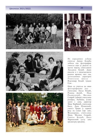 25
Школска 2021/2022.
Из породичног албума
учитеља Дејана Коцића
добили смо фотографије
учитеља који су радили са
његом мајком, учитељицом
Љиљаном Коцић. Дејан
сведочи и о вишечасовном
радном времену свог оца,
дугогодишњег директроа
Учите љс ке школе -
Властимир Коцић чувени
Гуче .
Неки од учитеља на овим
фотографијама jесу -
учитељица Љиља Коцић,
Ружица Дачић, Нада
Радивојевић, Милица
Спирић (леђима) учитељица
Јосифка, Љубинка, (слика
десно с лева), директор
Мика Ђорђевић, учитељица
Биса, Дана Новаковић,
учитељ Трајан (у горњем
реду на слици горе лево,
Фазанерија), учитељица
Маца, Милица Спирић,
Смиља Коцић, Биса
Маринковић (доле лево
средњи ред средина).
25
Школска 2021/2022.
 