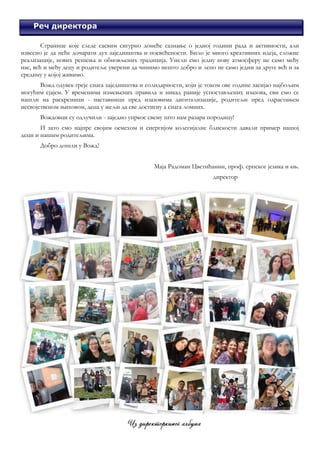 3
Школска 2021/2022.
Реч директора
Странице које следе сасвим сигурно донеће сазнање о једној години рада и активности, али
извесно је да неће дочарати дух заједништва и посвећености. Било је много креативних идеја, сложне
реализације, нових решења и обновљених традиција. Унели смо једну нову атмосферу не само међу
нас, већ и међу децу и родитеље уверени да чинимо нешто добро и лепо не само једни за друге већ и за
средину у којој живимо.
Вожд одувек греје снага заједништва и солидарности, који је током ове године засијао најбољим
могућим сјајем. У временима измењених правила и никад раније успостављених изазова, сви смо се
нашли на раскрсници - наставници пред изазовима дигитализације, родитељи пред одрастањем
несвојственом њиховом, деца у жељи да све достигну а снага ломних.
Вождовци су одлучили - заједно упркос свему што нам разара породицу!
И зато смо најпре својим осмехом и енергијом колегијалне блискости давали пример нашој
деци и нашим родитељима.
Добро дошли у Вожд!
Маја Радоман Цветићанин, проф. српског језика и књ.
директор
 