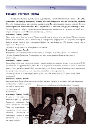 30 Вожд
Вождови учитељи - некад
Учитељица Ружица Дачић, једна од учитељица чувене Вежбаонице а затим ОШ ,,Аца
Милојевић'' остала је у мом сећању пример преданог, искусног и вредног просветног радника.
Оно што сма научила од ње и касније од наставнице Виолете Алексов, памтим и данас. А многа
начела преносим и својим ћацима. Била ми је част да за школски лист урадим интервју са њом.
Часопис: Знамо да сте скоро читав свој радни век провели у Алексинцу и да сте родом из Чачка? Јесте
ли још негде учитељевали? Како сте се обрели у Алексинцу?
Учитељица Ружица Дачић:
Прво радно место било ми је село Рујник, затим Хум где је и била матична школа. Оба су у близини
Ниша. Радна места сам добила по конкурсу. У међувремену, супруг је био на одслужењу војног рока.
Када се вратио отишли смо у сврљишки Извор, где смо остали до 1976. године, а онда смо се
преселили у Алексинац.
Часопис: Како су изгледали Ваши учитељски почеци?
Учитељица Ружица Дачић:
Моји учитељски почеци су били интересантни, са пуно рада и деце која су била жељна знања.
Часопис: Каква су била деца? А какви учитељи? Јесте ли се дружили? Какав је био однос с
родитељима?
Учитељица Ружица Дачић:
Деца добра, послушна, одговорна; колеге – прави пријатељи, спремни да дају и затраже помоћ. Са
колегама сам се дружила свакодневно. Било је ту размене мишљења везаних за посао и приватни
живот. Однос са родитељима је био више него коректан. Родитељи су долазили у школу да пажљиво
саслушају шта учитељ има да каже о ученику и то су безусловно прихватали.
Часопис: Јесте имали услове за рад? Каква су била учила? Шта сте радили без онога што је било
неопходно?
Учитељица Ружица Дачић:
Услови за рад су били добри иако су недостајала наставна средства за рад, учитељи су их заједнички
израђивали и несебично делили.
Часопис: Какве су биле
просветне власти?
Надзорници?
Учитељица Ружица Дачић:
К о н т о л у о б р а з о в н о -
васпитног рада су вршили
Просветни саветници. Сам
назив говори да они нису
били ни контролори, ни
надзорници већ саветници у
настави. Указивали су
саветима на успешне и мање
успешне делове рада
наставног процеса.
30 Вожд
На слици: учитељице Ружица Дачић, Јосифка и Нада Радивојевић
 