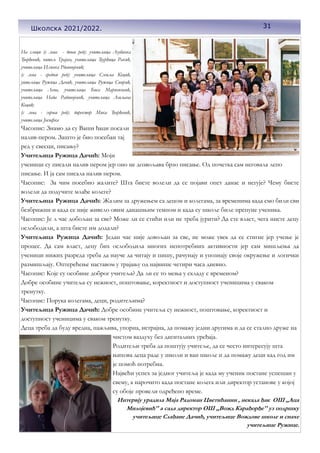 31
На слици (с лева - доњи ред): учитељица Љубинка
Ђорђевић, читељ Трајан, учитељица Ђурђица Ракић,
учитељица Илинка Рдаивојевић;
(с лева - средњи ред): учитељица Смиља Коцић,
уитељица Ружица Дачић, учитељица Ружица Спирић,
учитељица Лепа, учитељица Биса Маринковић,
учитељица Нада Радивојевић, учитељица Љиљана
Коцић;
(с лева - горњи ред): директор Мика Ђорђевић,
учитељица Јосифка
Часопис: Знамо да су Ваши ђаци посали
налив-пером. Зашто је био посебан тај
ред у свесци, писању?
Учитељица Ружица Дачић: Моји
ученици су писали налив пером јер оно не дозвољава брзо писање. Од почетка сам неговала лепо
писање. И ја сам писала налив пером.
Часопис: За чим посебно жалите? Шта бисте волели да се појави опет данас и негује? Чему бисте
волели да подучите млађе колеге?
Учитељица Ружица Дачић: Жалим за дружењем са децом и колегама, за временима када смо били сви
безбрижни и када се није живело овим данашњим темпом и када су школе биле препуне ученика.
Часопис: Је л час добољан за све? Може ли се стићи или не треба јурити? Да сте власт, чега нисте децу
ослободили, а шта бисте им додали?
Учитељица Ружица Дачић: Један час није довољан за све, не може увек да се стигне јер учење је
процес. Да сам власт, децу бих ослободила многих непотребних активности јер сам мишљења да
ученици нижих разреда треба да науче да читају и пишу, рачунају и упознају своје окружење и логички
размишљају. Оптерећење наставом у трајању од највише четири часа дневно.
Часопис: Које су особине доброг учитеља? Да ли се то мења у складу с временом?
Добре особине учитеља су нежност, поштовање, коректност и доступност ученицима у сваком
тренутку.
Часопис: Порука колегама, деци, родитељима?
Учитељица Ружица Дачић: Добре особине учитеља су нежност, поштовање, коректност и
доступност ученицима у сваком тренутку.
Деца треба да буду вредна, пажљива, упорна, истрајна, да помажу једни другима и да се стално друже на
чистом ваздуху без дигиталних уређаја.
Родитељи треба да поштују учитеље, да се често интересују шта
њихова деца раде у школи и ван школе и да помажу деци кад год им
је помоћ потребна.
Највећи успех за једног учитеља је када му ученик постане успешан у
свему, а нарочито када постане колега или директор установе у којој
су обоје провели одређено време.
Интервју урадила Маја Радоман Цветићанин , некада ђак ОШ ,,Аца
Милојевић'' а сада директор ОШ ,,Вожд Карађорђе'' уз подршку
учитељице Слађане Дачић, учитељице Вождове школе и снахе
учитељице Ружице.
31
Школска 2021/2022.
 