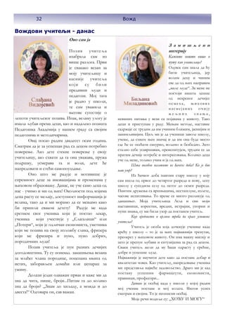 32 Вожд
Вождови учитељи - данас
Ово сам ја
Позив учитеља
изабрала сам из
више разлога. Први
је свакако везан за
моју учитељицу и
касније учитеља
који су били
предивни људи и
педагози. Мој тата
је радио у школи,
те сам уважила и
његове сугестије о
лепоти учитељског позива. Ипак, велику улогу је
имала љубав према деци, као и надалеко позната
Педагошка Академија у нашем граду са својим
педагозима и методичарима.
Овај посао радим двадесет осам година.
Сматрам да је за успешан рад са децом потребно
поверење. Ако дете стекне поверење у своју
учитељицу, ако схвати да га она уважава, пружа
подршку, усмерава га и воли, дете ће
напредовати и стећи самопоуздање.
Оно што ме радује и мотивише је
спремност деце за иновацијама и променама у
њиховом образовању. Данас, не уче само деца од
нас - учимо и ми од њих! Околности под којима
деца расту се мељају, доступност информација је
велика, тако да и ми морамо да се мењамо како
би пришли сваком детету! Радује ме када
сретнем свог ученика који је постао лекар,
ученика који учествује у „Слагалици“ или
„Потери“, који је одличан економиста, уметника
који ме позива на своју изложбу слика, фризера
који ме фризира и пуно, пуно добрих,
породичних људи!
Позив учитеља је пун разних дечијих
догодовштина. Ту су понекад закашњења везана
за млађег члана породице, поцепана књига од
истих, заборављен домаћи или џепарац за
ужину.
Долази један одважан првак и каже ми да
зна да чита, пише, броји...Питам га до колико
зна да броји? „Знам до хиљаду, а можда и до
двеста!“ Одговара он, сав важан.
З а м и ш љ е н и
интервју
Кажите нешто више о
путу као учитељице?
Одувек сам знала да ћу
бити учитељица, јер
волим децу и чиним
све да од њих направим
„мале људе“. За мене не
постоји ништа лепше
од искреног дечијег
осмеха, њихових
насмејаних очију
ж е љ н и х з н а њ а ,
невиних питања у вези са појавама у животу. Тако
деци и приступам у раду. Мењам методе, наставне
садржаје се трудим да им учиним ближим, јаснијим и
занимљивијим. Циљ ми је да ученици заволе школу,
учење, да схвате њен значај и да им она буде место
где ће се осећати сигурно, вољено и безбедно. Зато
стално себе усавршавам, преиспитујем, трудим се да
пратим дечије потребе и интересовања. Колико деца
уче од мене, толико учим и ја од њих.
Шта посебно памтите из ђачког доба? Ко је био
ваш узор?
Из ђачког доба памтим стару школу у коју
сам ишла од првог до четвртог разреда и нову, лепу
школу у суседном селу од петог до осмог разреда.
Памтим дружења са вршњацима, несташлуке, излете,
часове испитивања. То време се много разликује од
данашњег. Моја учитељица Лела и сви моји
наставници, коректни, вредни, истрајни, упорни и
пуни знања, су ми били узор да постанем учитељ.
Које вредности и врлине треба да красе успешног
учитеља?
Учитељ је особа која дочекује ученике када
крећу у школу – то је за њих најважнији тренутак,
преокрет у њиховом животу. Он има важну мисију и
зато је препун љубави и ентузијазма за рад са децом.
Сваки учитељ жели да му ђаци одрасту у срећне,
добре и успешне људе.
Најважније је научити дете како да постане добар и
квалитетан човек. Као учитељу, напредовање ученика
ми представља највеће задовољство. Драго ми је кад
постану успешни фармацеути, економисти,
правници, професори...
Диван је осећај када у школи у којој радим
мој ученик постане и мој колега. Његов успех
сматрам и својим. То је неописив осећај.
Моје речи водиље су: „ХОЋУ И МОГУ“
32 Вожд
 