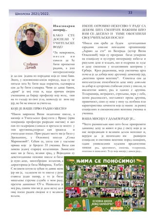 33
Имагинарни
интервју..
КАКО СТЕ
ДОСПЕЛИ У
УЧИТЕЉСКЕ
ВОДЕ?
*За неверовати,
н и с а м н и
сањала да ћу
бити просветни
радник, а још
интересантније
је да сам једина из породице која се тиме бави.
Знате, у основношколском периоду, када су ме
питали шта ћу бити када порастем, одговарала
сам да ћу бити сликарка. Чиме се данас бавим,
„крив“ је мој отац и, када причам својим
ученицима да бирају професију коју воле, они
на то гледају из свог угла, захваљују се мом оцу
јер, не би ме имали за учитеља.
КОЈЕ ЈЕ ВАШЕ ПРВО РАДНО МЕСТО?
*Након завршене Више педагошке школе, а
касније и Учитељског факултета у Врању (прва
генерација професора разредне наставе) и ако
сам по галеријама сликала и кретала се вешто у
тим круговима,упоредо сам тражила и
учитељски посао. Прво радно место ми је било у
Зрењанину, у Основној школи „Соња
Маринковић“. Сећам се, ушла сам у одељење
првака које је бројало 33 ученика. Била сам
замена једној старијој колегиници. Замислите
како ми је било, велики град, у Војводини су
деветогодишње основне школе и било
је пуно деце, многобројни колектив, а
директорица је била Мађарица, Езебет.
С великом сетом се сећам те дивне жене
јер ми је, одласком из те школе у руке
ставила један папир, а то је било
мишљење стручне службе о мом раду,
претеча данашњег СV-a. Нахвалила је
мој рад, самим тим ми је дала жељу да и
овај посао радим својски и с великом
вољом.
ИМАТЕ ОГРОМНО ИСКУСТВО У РАДУ СА
ДЕЦОМ. ШТА СМАТРАТЕ ВАЖНИМ ШТО
ВАМ СЕ ДЕСИЛО И ТИМЕ ОБОГАТИЛИ
СВОЈ УЧИТЕЉСКИ ПОСАО?
*Имала сам среће да будем дугогодишњи
сарадник локалне невладине организације
„Здраво да сте“ из Београда (аутор Весна
Огњеновић) чији су програми били усмерени
на социјалну и културну интеграцију избегле и
расељене деце и младих, као и подршка за људе
и децу смештене у колективним центрима у
Србији. Кроз радионице, моја уметничка црта
почела је да добија неку другачију димензију јер,
„вештина храни вештину“. Схватила сам да
интелектуалне способности деце нису довољне
за добар и дугорочно стабилан успех у школи, за
квалитетан живот, рад и односе с другима.
Толеранција, истрајност, стрпљење, вера у себе,
затим радозналост, осетљивост према другима,
правичност, само су неке у низу од особина или
карактеристика личности које су важне за развој
социјалних и емоционалних вештина ученика и
ученица.
ВАША МИСИЈА У ДАЉЕМ РАДУ ЈЕ...
*Често размишљам како што боље припремити
данашњу децу за живот и рад у свету који је за
нас непредвидив и великим делом непознат и,
верујем да је неопходно им развијати
социјалне и емотивне вештине поред сазнајних,
одане унивезалним људским вредностима:
тимски рад, креативност, емпатија, толеранција,
поштење и захвалност. То је моја мисија у дањем раду...
33
Школска 2021/2022.
 
