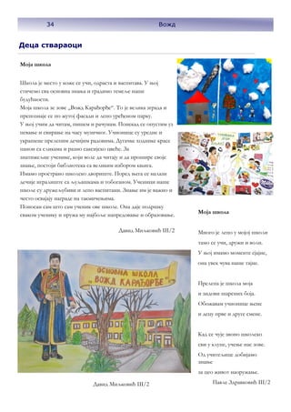34
Деца ствараоци
Моја школа
Школа је место у коже се учи, одраста и васпитава. У њој
стичемо сва основна знања и градимо темеље наше
будућности.
Моја школа зе зове „Вожд Карађорђе“. То је велика зграда и
препознаје се по жутој фасади и лепо уређеном парку.
У њој учим да читам, пишем и рачунам. Понекад се опустим уз
певање и свирање на часу музичког. Учионице су уредне и
украшене прелепим дечијим радовима. Дугачке ходнике красе
панои са сликама и разно саксијско цвеће. За
знатижељне ученике, који воле да читају и да прошире своје
знање, постоји библиотека са великим избором књига.
Имамо пространо школско двориште. Поред њега се налази
дечије игралиште са љуљашкама и тобоганом. Ученици наше
школе су дружељубиви и лепо васпитани. Знање им је важно и
често освајају награде на такмичењима.
Поносан сам што сам ученик ове школе. Она даје подршку
сваком ученику и пружа му најбоље напредовање и образовање.
Давид Миљковић III/2
Моја школа
Много је лепо у мојој школи
тамо се учи, дружи и воли.
У њој имамо моменте сјајне,
она увек чува наше тајне.
Прелепа је школа моја
и зидови шарених боја.
Обожавам учионице њене
и децу прве и друге смене.
Кад се чује звоно школско
сви у клупе, учење нас зове.
Од учитељице добијамо
знање
за цео живот наоружање.
Павле Здравковић III/2
Давид Миљковић III/2
34 Вожд
 