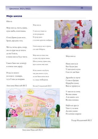 35
Школска 2021/222.
Caption de-
scribing
picture or
graphic.
Школа
Моја школа, чиста, сјајна,
пуна цвећа, поштовања.
О њој брине једна чета.
брзих, вредних тета.
Метла, четка, крпа, зогер,
све се сјуре кад је штета.
да све блиста,
и наша школа буде чиста.
Сваког ђака оне дочекују
и осмехе нам дарују.
И кад се нешто
поломи и поквари,
ту је Стева да поправи.
Ангелина Николић III/2
Моја школа
Моја школа
У школи је сваки да
за нас раздраган.
И ујутру рано
у клупама друштво изабрано.
Учитељица је мало строга,
али није бабарога.
Моја школа осмех има
и душу коју пружа свима.
Школа нашаа, права дама,
јер са децом није сама.
И кад звони и кад ћути,
она увек нешто слути,
да смо ђаци њени мили
и у знању победили.
Богдан Стојадиновић III/2
Моја школа
Наша школа је
Као бедем јака
У школској клупи
Седе по два ђака
Дружећи се науче
Слова и бројеве
Играјући стекну
Веселе пријатеље
У школи се стичу
Велика знања
А из књига лете
Велика сазнања
Најбољи друг је
Увек ту за мене
Делимо ужине
И сличице шарене
Тодор Младеновић III/2
Ангелина Николић III/2
35
Школска 2021/2022.
 
