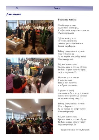 36
Дан школе
Вождова химна
На обали реке две,
Један мали спава град
У најлепшем делу се налазиш ти
Од снова зидана.
Чује се жамор деце
из твојих дворишта
славног јунака име носиш
Вожда Карађорђа.
Теби у славу пишем и учим
И за те борим се
Да ме за увек по добру памте
Нове генереције.
Хеј, кад једнога дана
Кренем даље и туга ме обузме
Ти ћеш за увек остати у срцу
моје генерације. 2х
Меша се туга и радост
У мојим очима
Туга је жал за тобом
и добрим друговима.
А радост и срећу
поклањам теби и лепу успомену
за неке нове још боље клинце
да проносе славу твоју. 2х
Теби у славу пишем и учим
И за те борим се
Да ме за увек по добру памте
Нове генереције.
Хеј, кад једнога дана
Кренем даље и туга ме обузме
Ти ћеш за увек остати у срцу
моје генерације. 2х
Текст и музика: Игор Делетић
36 Вожд
 