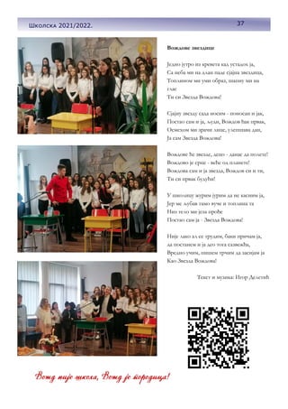 37
Вождове звездице
Једно јутро из кревета кад устадох ја,
Са неба ми на длан паде сјајна звездица,
Топлином ми уми образ, шапну ми на
глас
Ти си Звезда Вождова!
Сјајну звезду сада носим - поносан и јак,
Постао сам и ја, људи, Вождов ђак првак,
Осмехом ми зрачи лице, улепшава дан,
Ја сам Звезда Вождова!
Вождове ће звезде, децо - данас да полете!
Вождово је срце - веће од планете!
Вождова сам и ја звезда, Вождов си и ти,
Ти си првак будући!
У школицу журим јурим да не касним ја,
Јер ме љубав тамо вуче и топлина та
Низ тело ми језа прође
Постао сам ја - Звезда Вождова!
Није лако ал се трудим, баки причам ја,
да постанем и ја део тога сазвежђа,
Вредно учим, пишем трчим да засијам ја
Као Звезда Вождова!
Текст и музика: Игор Делетић
37
Школска 2021/2022.
 