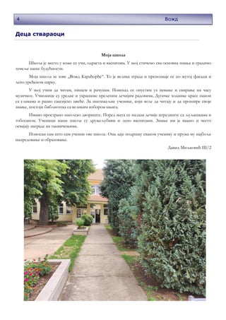 4
Деца ствараоци
Моја школа
Школа је место у коже се учи, одраста и васпитава. У њој стичемо сва основна знања и градимо
темеље наше будућности.
Моја школа зе зове „Вожд Карађорђе“. То је велика зграда и препознаје се по жутој фасади и
лепо уређеном парку.
У њој учим да читам, пишем и рачунам. Понекад се опустим уз певање и свирање на часу
музичког. Учионице су уредне и украшене прелепим дечијим радовима. Дугачке ходнике красе панои
са сликама и разно саксијско цвеће. За знатижељне ученике, који воле да читају и да прошире своје
знање, постоји библиотека са великим избором књига.
Имамо пространо школско двориште. Поред њега се налази дечије игралиште са љуљашкама и
тобоганом. Ученици наше школе су дружељубиви и лепо васпитани. Знање им је важно и често
освајају награде на такмичењима.
Поносан сам што сам ученик ове школе. Она даје подршку сваком ученику и пружа му најбоље
напредовање и образовање.
Давид Миљковић III/2
Вожд
 