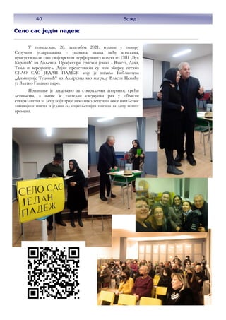 40 Вожд
Село сас један падеж
У понедељак, 20. децембра 2021. године у оквиру
Стручног усавршавања - размена знања међу колегама,
присуствовали смо својеврсном перформансу колега из ОШ ,,Вук
Караџић'' из Дољевца. Професори српског језика - Власта, Дача,
Тања и вероучитељ Дејан представили су нам збирку песама
СЕЛО САС ЈЕДАН ПАДЕЖ коју је издала Библиотека
„Димитрије Туцовић“ из Лазаревца као награду Власти Ценићу
уз Златно Гашино перо.
Признање је додељено за стваралачки допринос срећи
детињства, а њоме је сагледан свеукупан рад у области
стваралаштва за децу који траје неколико деценија овог омиљеног
завичајног писца и једног од највољенијих писаца за децу нашег
времена.
40 Вожд
 