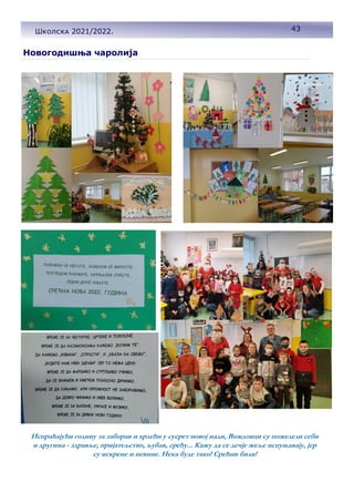 Школска 2021/2022.
Новогодишња чаролија
Испраћајући годину за заборав и хрлећи у сусрет новој нади, Вождовци су пожелели себи
и другима - здравље, пријатељство, љубав, срећу... Кажу да се дечје жеље испуњавају, јер
су искрене и невине. Нека буде тако! Срећни били!
43
Школска 2021/2022.
 