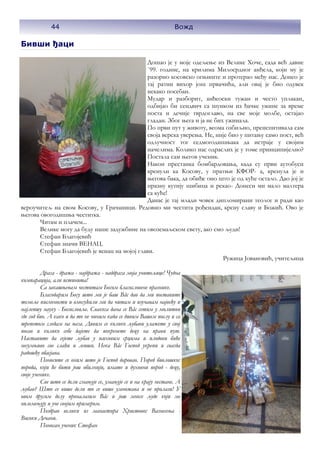 Бивши ђаци
Дошао је у моје одељење из Велике Хоче, сада већ давне
`99. године, на крилима Милосрдног анђела, који му је
разорио косовско огњиште и протерао међу нас. Донео је
тај ратни вихор још првачића, али овај је био одувек
некако посебан.
Мудар и разборит, анђеоски тужан и често уплакан,
одбијао би сендвич са шунком из ђачке ужине за време
поста и дечије тврдоглаво, на све моје молбе, остајао
гладан. Због њега и ја не бих ужинала.
По први пут у животу, веома озбиљно, преиспитивала сам
своја верска уверења. Не, није био у питању само пост, већ
одлучност тог седмогодишњака да истраје у својим
начелима. Колико нас одраслих је у томе принципијелно?
Постала сам његов ученик.
Након престанка бомбардовања, када су први аутобуси
кренули ка Косову, у пратњи КФОР- а, кренула је и
његова бака, да обиђе оно што је од куће остало. Дао јој је
празну кутију шибица и рекао- Донеси ми мало малтера
са куће!
Данас је тај млади човек дипломирани теолог и ради као
вероучитељ на свом Косову, у Грачаници. Редовно ми честита рођендан, крсну славу и Божић. Ово је
његова овогодишња честитка.
Читам и плачем...
Велике могу да буду наше задужбине на овоземаљском свету, ако смо људи!
Стефан Благојевић
Стефан значи ВЕНАЦ.
Стефан Благојевић је венац на мојој глави.
Ружица Јовановић, учитељица
Драга - дража - најдража - наддрага моја учитељице! Чудна
компарација, али истинита!
Са закашњењем честитам Богом благословене празнике.
Благодарим Богу што ми је баш Вâс дао да ми поставите
темеље писмености и омогућили ми да читам и изучавам највећу и
најлепшу науку - Богословље. Свакога дана се Вâс сетим у молитви
где год био. А како и да то не чиним када се дивим Вашем послу и са
трепетом гледам на њега. Дивим се колико љубави улажете у свој
посао и колико себе дајете да покренете децу на прави пут.
Наставите да сејете љубав у њиховим срцима и плодови биће
несумњиво све слађи и лепши. Нека Вâс Господ укрепи и свагда
радошћу обасјава.
Поносите се оним што је Господ даровао. Поред биолошког
порода, који ће бити још обилнији, имате и духовни пород - децу,
своје ученике.
Све што се дели смањује се, умањује се и на крају нестане. А
љубав? Што се више дели то се више умножава и не пролази! У
овом другом делу проналазим Вâс и још многе људе који ме
оплемењују и уче својим примером.
Поздрав велики из манастира Христовог Вазнесења -
Високи Дечани.
Поносан ученик Стефан
44 Вожд
 