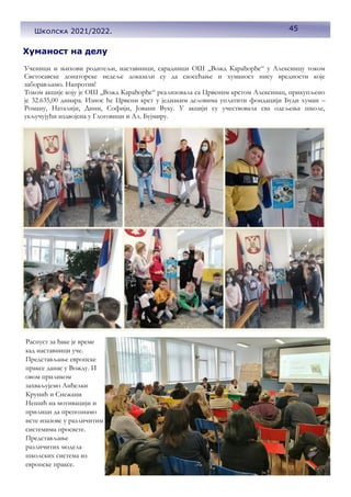 45
Хуманост на делу
Ученици и њихови родитељи, наставници, сарадници ОШ ,,Вожд Карађорђе“ у Алексинцу током
Светосавске донаторске недеље доказали су да саосећање и хуманост нису вредности које
заборављамо. Напротив!
Током акције коју је ОШ ,,Вожд Карађорђе“ реализовала са Црвеним крстом Алексинац, прикупљено
је 32.635,00 динара. Износ ће Црвени крст у једнаким деловима уплатити фондацији Буди хуман –
Роману, Наталији, Дини, Софији, Јовани Вуку. У акцији су учествовала сва одељења школе,
укључујући издвојена у Глоговици и Ал. Бујмиру.
Распуст за ђаке је време
кад наставници уче.
Представљање европске
праксе данас у Вожду. И
овом приликом
захваљујемо Анђелки
Крунић и Снежани
Нешић на мотивацији и
прилици да препознамо
исте изазове у различитим
системима просвете.
Представљање
различитих модела
школских система из
европске праксе.
45
Школска 2021/2022.
 