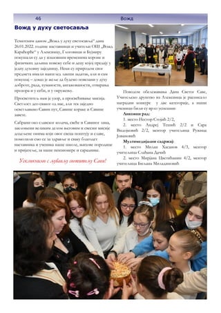 Вожд у духу светосавља
Тематским даном ,,Вожд у духу светосавља“ дана
26.01.2022. године наставници и учитељи ОШ ,,Вожд
Карађорђе“ у Алексинцу, Глоговици и Бујмиру
покушали су да у изазовним временима короне и
физичких даљина повежу себе и децу којој предају у
једну духовну заједницу. Неки су природом свог
предмета имали наизглед лакши задатак, али и сам
покушај – доказ је жеље да будемо повезани у духу
доброте, рада, хуманости, ангажованости, отварања
прозора и у себи, и у окружењу.
Просветитељ нам је узор, а просвећивање мисија.
Светлост део сваког од нас, али тек заједно
осветљавамо Савин пут, Савине кораке и Савине
завете.
Сабрани око славског колача, свеће и Савиног лика,
заклоњени великим делом његовим и свесни мисије
додељене онима који овог свеца поштују и славе,
помолили смо се за здравље и сваку благодет
наставника и ученика наше школе, њихове породице
и пријатеље, за наше пензионере и сараднике.
Поводом обележавања Дана Светог Саве,
Учитељско друштво из Алексинца је расписало
наградни конкурс у две категорије, а наши
ученици били су врло успешни:
Ликовни рад:
1. место Нестор Стојић 2/2,
2. место Андреј Тешић 2/2 и Сара
Видојковић 2/2, ментор учитељица Ружица
Јовановић
Мултимедијални садржај:
1. место Милан Хасанов 4/3, ментор
учитељица Слађана Дачић
2. место Мирјана Цветићанин 4/2, ментор
учитељица Биљана Миладиновић
46 Вожд
Ускликнимо с љубављу светитељу Сави!
 