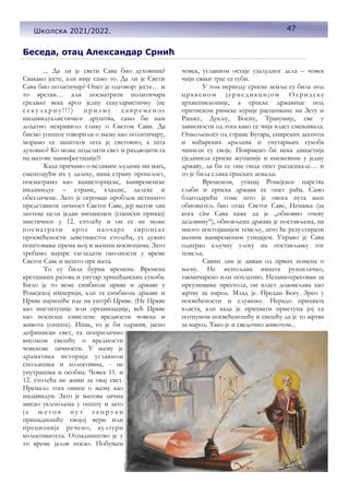Беседа, отац Александар Срнић
... Да ли је свети Сава био духовник?
Свакако јесте, али није само то. Да ли је Свети
Сава био политичар? Опет је одговор: јесте… и
то врстан… али посматрати политичара
средњег века кроз једну секуларистичку (не
с е к у л а р н у ! ! ! ) п р и з м у с а в р е м е н о г
индивидуалистичког друштва, само би нам
додатно искривило слику о Светом Сави. Да
бисмо уопште говорили о њему као политичару,
морамо се запитати шта је световно, а шта
духовно? Ко може поделити свет и раздвојити га
на његове манифестације!?
Када причамо о великим људима ми њих,
смештајући их у далеку, нама страну прошлост,
посматрамо као ванисторијске, ванвременске
индивидуе – стране, хладне, далеке и
обезличене. Зато је огроман проблем истинито
представити личност Светог Саве, јер његов лик
захтева цели један мизансцен (сценски приказ)
мистичног у 12. столећу и он се не може
посматрати кроз наочаре европске
просвећености деветнаестог столећа, уз дужно
поштовање према њој и њеним носиоцима. Зато
требамо најпре сагледати околности у време
Светог Саве и нешто пре њега.
То су била бурна времена. Времена
крсташких ратова и унутар хришћанских сукоба.
Било је то веме симбиозе цркве и државе у
Ромејској империји, али та симбиоза државе и
Цркве најчешће иде на уштрб Цркве. (Не Цркве
као институције или организације, већ Цркве
као носиоца смислене вредности човека и
живота уопште). Ипак, то је би одржив, јасно
дефинисан свет, са поприлично
високом свешћу о вредности
човекове личности. У њему је
драматика историје углавном
спољашња и колективна, - не
унутрашња и особна. Човек 11. и
12. столећа не живи за овај свет.
Премало тога овиси о њему као
индивидуи. Зато је његова лична
мисао уклопљена у општу и зато
ј е њ е г о в п у т з а ц р т а н
припадношћу својој вери или
прецизније речено, култури
колективитета. Отпадништво је у
то време јалов посао. Побуњен
човек, углавном остаје узалудног дела – човек
чији сваки траг се губи.
У том периоду српскe земље су биле под
црквеном јурисдикцијом Охридске
архиепископије, а српске државице под
притиском римске курије расцепкане на Зету и
Рашку, Дукљу, Босну, Травунију, све у
зависности од тога како се чија власт смењивала.
Опкољеност од стране Бугара, епирских деспота
и мађарских краљева и унутарњих сукоба
чинили су своје. Поврмено би нека династија
ујединила српске жупаније и кнежевине у једну
државу, да би се оне онда опет расцепкале… и
то је била слика српских земаља.
Временом, утицај Ромејског царства
слаби и српска држава се опет рађа. Само
благодарећи томе што је овога пута њен
обновитељ био отац Светог Саве, Немања (за
кога сâм Сава каже да је „обновио очеву
дедовину“), обновљена држава је постављена, на
много постојанијем темељу, што ће резултирати
њеним ванвременим утицајем. Управо је Сава
одиграо кључну улогу на постављању тог
темеља.
Савин лик је диван од првих помена о
њему. Не испољава ништа рушилачко,
такмичарско или похлепно. Незаинтересован за
преузимање престола, он власт доживљава као
жртву за народ. Млад је. Предан Богу. Зрео у
посвећености и служењу. Нерадо прихвата
власта, али када је прихвати приступа јој са
потпуном посвећеношћу и свешћу да је то жртва
за народ. Тако је и сведочио животом...
47
Школска 2021/2022.
 