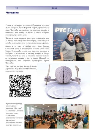 Читалићи
Главна и одговорна уредница Образовног програма
Радио Београда, Весна Ћоровић Бутрић, препознала је
наше Читалиће као пројекат од изузетног значаја и
посветила нам пажњу и време у својој ауторској
емисији Добро јутро, децо.
Читање је тежак процес, и многа деца углавном не воле
да читају, или читају зато што морају, зато што је то
домаћи задатак, зато што то од њих захтевају одрасли..
Зашто је то тако, за Добро јутро, децо Виктора
Стоиловић пита и интервјуише његова дивна мама
Јована Стоиловић, а оим овог прилога уредница је
изабрала да о књигама и читању говори и Андреј
Тешић, Читаић 2/2 који је прочитао највише наслова
са читалачког списка , док је Давид Ивковић из
иностранства дао допринос фебруарској причи
Читалића.
Гост емисије на тему читања је наша
директорка Маја Радоман Цветићанин,
коаутор овог пројекта.
Сретењски турнир у
шахуодржан у
сарадњи ШК ,,Лав"
Алексинац, Савеза за
школски спорт
Алексинац,
наставника физичког
васпитања,
наставника ликовне
културе и учитеља.
48 Вожд
 