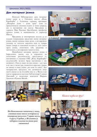 Дан матерњег језика
Поводом Међународног дана матерњег
језика данас је у Основној школи „Вожд
Карађорђе” у Алексинцу одржано предавање
„Матерњи језик – језик срца” коме су
присуствовали ученици седмог и осмог разреда,
као и наставници ове школе. Предавање је
одржала Маја Радоман Цветићанин, професор
српског језика и књижевности и директор
Школе.
Предавање је инспирисано жељом да се
младим генерацијама представи значај матерњег
језика, значај очувања сваке речи, а истовремено
упознају са лепотом дијалекта који су чувари
нашег говора и схватањем колико је лепо знати
друге језике, поштовати туђу традицију и
менталитет, а истовремено чувати и свој.
Посвећеност неговању српског језика и
ћириличног писма, али и спремност на
поштовање различитости, представили су
наставници и ученици ОШ ,,Вожд Карађорђе“
укљученошћу великог броја наставника у ову
активност. Они су свако на свој начин – део часа
или чак и читав дан, посветили скретању пажње
на значај и снагу језика ,,на коме се сања“. Део
материјалних продуката тих активности своје
место нашао је на изложби коју су у Малој слаи
школе приредили школски библиотекар Славица
Павловић и педагошки асистенти Мирјана
Хасанов и Ружица Митић.
На Општинском такмичењу у шаху,
ученици наше школе остварили су
изванредне резултате: 7 првих места,
4 друга, 9 трећих, а 20 ученика је
изборило пласман на виши ранг
такмичења!
49
Школска 2021/2022.
Књига најбољи друг!
 