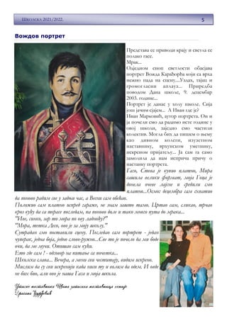 ВОЖД
5
ШКОЛСКА 2021/2022.
Caption de-
scribing
picture or
graphic.
Представа се приводи крају и светла се
полако гасе.
Мрак...
Одједном сноп светлости обасјава
портрет Вожда Карађорђа који са врха
нежно пада на сцену....Уздах, тајац и
громогласни аплауз... Приредба
поводом Дана школе, 9. децембар
2003. године...
Портрет је данас у холу школе. Сија
још јачим сјајем... А Иван где је?
Иван Марковић, аутор портрета. Он и
ја почели смо да радимо исте године у
овој школи, заједно смо частили
колектив. Могла бих да пишем о њему
као дивном колеги, изузетном
наставнику, врхунском уметнику,
искреном пријатељу... Ја сам га само
замолила да нам исприча причу о
настанку портрета.
Гаго, Стева је купио платно, Мира
сашила велики формат, моја Гоца је
донела очеве лајсне и средили смо
платно...Осмог децембра сам схватио
да поново радим све у задњи час, а Весни сам обећао.
Положио сам платно испред гараже, не знам зашто тамо. Цртао сам, сликао, трчао
кроз кућу да са терасе погледам, па поново доле и тако много пута до мрака...
"Иве, синко, зар то мора по ову ладноћу?"
"Мора, тетка Десо, ово је за моју школу."
Сутрадан смо поставили сцену. Погледао сам портрет - један
чуперак, једна боја, једно слово-ружно...Све то је почело да ми боде
очи, да ме мучи. Отишао сам кући.
Ето где сам ! - одговор на питање са почетка...
Школска слава... Вечера, а мени сви честитају, видим искрено.
Мислим да су сви искренији када ниси ту и волим да одем. И овде
не бих био, али ово је наша Гага и моја школа.
Вождов портрет
 