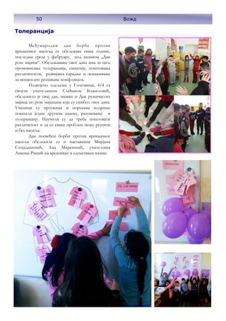 50 Вожд
Толеранција
Међународни дан борбе против
вршњачког насиља се обележава сваке године,
последње среде у фебруару, под називом „Дан
розe мајица“. Обележавање овог дана има за циљ
промовисање толеранције, емпатије, поштовања
различитости, развијања сарадње и оснаживање
за ненасилно решавање конфликата.
Издвојено одељење у Глоговици, 4/4 са
својом учитељицом Слађаном Божиловић,
обележило је овај дан, назван и Дан ружичастих
мајица по розе мајицама које су симбол овог дана.
Ученици су цртежима и порукама подршке
показали једни другима пажњу, разумевање и
толеранцију. Научили су да треба поштовати
различитост и да се сваки проблем може решити
и без насиља.
Дан посвећен борби против вршњачког
насиља обележиле су и наставнице Мирјана
Стојадиновић, Ана Маркишић, учитељица
Анкица Рашић на креативан и едукативан начин.
50 Вожд
 