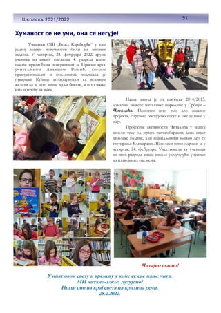 51
Хуманост се не учи, она се негује!
Ученици ОШ ,,Вожд Карађорђе“ у још
једној акцији човечности били на висини
задатка. У четвртак, 24. фебруара 2022. група
ученика из сваког одељења 4. разреда наше
школе предвођена поверником за Црвени крст
учитељицом Анкицом Рашић, својим
присуствовањем и поклонима подржала је
отварање Кућице солидарности са великом
жељом да је што више људи богати, а што мање
има потребу за њом.
Наша школа је од школске 2014/2015.
домаћин највеће читалачке породице у Србији –
Читалића. Поносни што смо део оваквог
пројекта, спремно очекујемо госте и ове године у
мају.
Пројектне активности Читалића у нашој
школи теку од првих септембарских дана сваке
школске године, али највидљивији њихов део су
тестирања Кликераша. Школски ниво одржан је у
четвртак, 24. фебруара. Учествовали су ученици
из свих разреда наше школе укључујући ученике
из издвојених одељења.
У инат овом свету и времену у коме се све мање чита,
МИ читамо-дакле, путујемо!
Ишли смо на крај света на крилима речи.
28.2.2022.
51
Школска 2021/2022.
Читајмо гласно!
 
