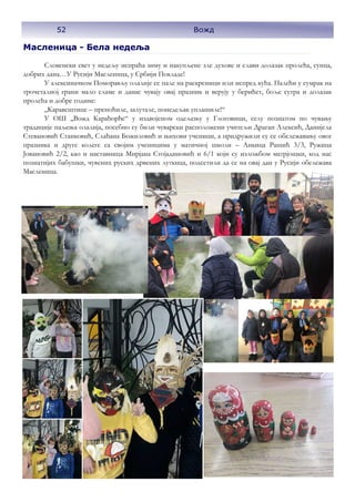 Масленица - Бела недеља
Словенски свет у недељу испраћа зиму и накупљене зле духове и слави долазак пролећа, сунца,
добрих дана…У Русији Масленица, у Србији Покладе!
У алексиначком Поморављу олалије се пале на раскрсници или испред кућа. Палећи у сумрак на
трочеталној грани мало сламе и данас чувају овај празник и верују у берићет, боље сутра и долазак
пролећа и добре године:
,,Каравештице – преноћиле, залутале, понедељак уплашиле!“
У ОШ ,,Вожд Карађорђе“ у издвојеном одељењу у Глоговици, селу познатом по чувању
традиције паљења олалија, посебно су били чуварски расположени учитељи Драган Алексић, Данијела
Стевановић Станковић, Слађана Божиловић и њихови ученици, а придружили су се обележавању овог
празника и друге колеге са својим ученицима у матичној школи – Анкица Рашић 3/3, Ружица
Јовановић 2/2, као и наставница Мирјана Стојадиновић и 6/1 који су изложбом матрјошки, код нас
познатијих бабушки, чувених руских дрвених луткица, подсетили да се на овај дан у Русији обележава
Масленица.
52 Вожд
 
