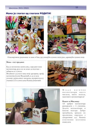 53
Мама је глагол од глагола РОДИТИ!
Осмомартивске радионице за маме и баке, јер узимајући пунимо своје руке, даривајући пунимо своје
Мама - гост предавач
Кад је математика занимљива, а предавач мама
математичар, резултат не може да изостане –
забавили се а учили.
Могућност да угосте маму своје другарице, проф.
математике Јелену Видановић, и да са њом
упознају занимљивост множења, искористили су
ученици 2/2 и учитељица Ружица Јовановић.
М л а д и м а г и ч н и
м а т е м а т и ч а р и м н о г о
мислили, много мозгали,
маштовито математичарили!
Рецепт за Мислишу:
121 храброг математичара
распоредити у 6 учионица.
Додати математичаре и
њихове менторе. Добро
промућкати, крчкати по
прописима, изручити у
декоративни суд. Решења
сопственим мозговима
измислити.
53
Школска 2021/2022.
 