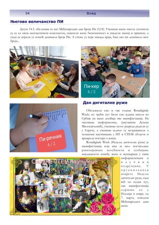 54
Његово величанство ПИ
Датум 14.3. обележава се као Међународни дан броја Пи (3,14). Ученици наше школе упознали
су се са овом математичком константом, схватили њену бесконачност и увидели значај и примену, а
онда се играли уз помоћ децимала броја Пи. А учењу уз игре никада краја, баш као ни децимала овог
броја...
Дан дигиталне руже
Обележили смо и ове године Rosadigitale
Week; по трећи пут били смо једина школа из
Србије на мапи догађаја ове манифестације. На
часовима информатике, (наставник Душан
Милосављевић), ученици петог разреда радили су
у Скречу, а ученици седмог су истраживали о
познатим научницама у ИТ и СТЕМ области и
креирали постере о њима.
Rosadigitale Week (Недеља дигиталне руже) је
манифестација која има за циљ постављање
равноправних могућности и сузбијање
неједнакости између жена и мушкараца у свим
информатичким и
н а у ч н и м
подру чјима. У
о р г а н и з а ц и ј и
покрета Недеље
дигиталне руже, сада
већ по седми пут,
ова манифестација
одржава се у
Италији и шире, од
7. марта, поводом
Међународног дана
жена.
54 Вожд
 