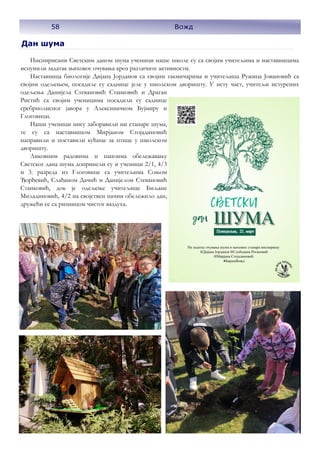 58
Дан шума
Инспирисани Светским даном шума ученици наше школе су са својим учитељима и наставницима
испунили задатак њиховог очувања кроз различите активности.
Наставница биологије Дијана Јорданов са својим такмичарима и учитељица Ружица Јовановић са
својим одељењем, посадиле су саднице јеле у школском дворишту. У исту част, учитељи истурених
одељења Данијела Стевановић Станковић и Драган
Ристић са својим ученицима посадили су саднице
сребрнолисног јавора у Алексиначком Бујмиру и
Глоговици.
Наши ученици нису заборавили ни станаре шума,
те су са наставницом Мирјаном Стојадиновић
направили и поставили кућице за птице у школском
дворишту.
Ликовним радовима и паноима обележавању
Светског дана шума допринели су и ученици 2/1, 4/3
и 3. разреда из Глоговице са учитељима Соњом
Ђорђевић, Слађаном Дачић и Данијелом Стевановић
Станковић, док је одељење учитељице Биљане
Миладиновић, 4/2 на својствен начин обележило дан,
дружећи се са ризницом чистог ваздуха.
58 Вожд
 
