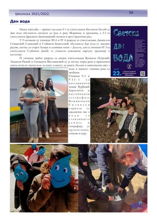 Дан вода
Наши најмлађи – прваци одељења I-1 са учитељицом Биљаном Цолић су
Дан вода обележили шетњом до Јаза и реке Моравице и цртежима, а I-3 са
учитељицом Драганом Димитријевић песмом и кроз практичан рад.
У Глоговици су ученици III-4 и IV-4 разреда са учитељицама Данијелом
Стевановић Станковић и Слађаном Божиловић обележили Дан вода уз ликовне
радове, шетњу до старог бунара и дозивање кише – Додоле, док су ученици IV-3 са
учитељицом Слађаном Дачић то учинили повезавши народну традицију и
екологију.
И ученици трећег разреда са својим учитељицама Вукицом Петровић,
Анкицом Рашић и Снежаном Миловановић су уз шетњу поред реке и прављењем
паноа истакли значај воде за нашу планету, за живот, биљни и животињски свет у
води и важност очувања река од
загађења.
Ученици V-1 и
V I I - 1 с а
н а с т а в н и ц о м
хемије Ђурђевић
Дараганом и
н а с т а в н и ц о м
г е о г р а ф и ј е
Б о ж и н о в с к и
С и л в и ј о м
о држ али су
заједнички час о
в о д и с а
с т а н о в и ш т а
х е м и ј е и
географије, уз
презентације,
стихове и игру.
59
Школска 2021/2022.
 