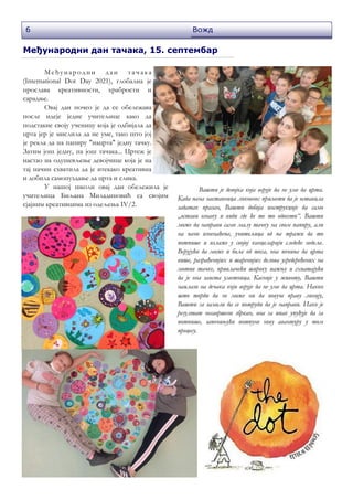 6 Вожд
Међународни дан тачака, 15. септембар
Ме ђу народни дан та ча ка
(International Dot Day 2021), глобална је
прослава креативности, храбрости и
сарадње.
Овај дан почео је да се обележава
после идеје једне учитељице како да
подстакне своју ученицу која је одбијала да
црта јер је мислила да не уме, тако што јој
је рекла да на папиру "нацрта" једну тачку.
Затим још једну, па још тачака... Цртеж је
настао на одушевљење девојчице која је на
тај начин схватила да је итекако креативна
и добила самопуздање да црта и слика.
У нашој школи овај дан обележила је
учитељица Биљана Миладиновић са својим
сјајним креативцима из одељења IV/2.
Вашти је девојка која верује да не уме да црта.
Када њена наставница ликовног примети да је оставила
задатак празан, Вашти добија инструкције да само
„остави ознаку и види где ће те то одвести“. Вашти
може да направи само малу тачку на свом папиру, али
на њено изненађење, учитељица од ње тражи да то
потпише и излаже у својој канцеларији следеће недеље.
Верујући да може и боље од тога, она почиње да црта
више, разрађенијих и шаренијих делова усредсређених на
мотив тачке, привлачећи широку пажњу и схватајући
да је она заиста уметница. Касније у животу, Вашти
наилази на дечака који верује да не уме да црта. Након
што тврди да не може ни да повуче праву линију,
Вашти га замоли да се потруди да је направи. Иако је
резултат несавршено збркан, она га ипак упућује да га
потпише, започињући потпуно нову авантуру у том
процесу.
 