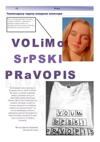62
На Конкурсу који је расписала
Техничка школа ,,Змај'' из Новог
Београда за ученике завршних
разреда основних школа са
територије Србије, Републике
Српске, Црне Горе и Хрватске, под
називом ,,Конкурс за најбољи
слоиган састављен од хемијских
симбола на српском језику'' а са
циљем анимирања ученика и
изражавања њихове креативности,
Срна Чоловић, ученица 8/2 наше
шкле, освојила је 1. награду
слоганом.
Ментор Драгана Ђурђевић,
наставница хемије
Кад се пмешају ванадијум, кисеоник,
литијум, молибден, стронцијум,
фосфор, сумпор, калијум, јод,
фосфор, радијум, ванадијум, кисеоник,
фосфор, јод, сумпор закључак је
Такмичарску годину отворили хемичари
62 Вожд
 