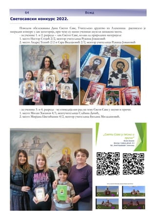 Светосавски конкурс 2022.
Поводом обележавања Дана Светог Саве, Учитељско друштво из Алексинца расписало је
наградни конкурс у две категорије, при чему су наши ученици заузели запажена места.
- за ученике 1. и 2. разреда – лик Светог Саве, колаж од природних материјала:
1. место Нестор Стојић 2/2, ментор учитељица Ружица Јовановић
2. место Андреј Тешић 2/2 и Сара Видојковић 2/2, ментор учитељица Ружица Јовановић
- за ученике 3. и 4. разреда - мултимедијални рад на тему Свети Сава у песми и причи:
1. место Милан Хасанов 4/3, ментучитељица Слађана Дачић,
2. место Мирјана Цветићанин 4/2, ментор учитељица Биљана Миладиновић.
64 Вожд
 