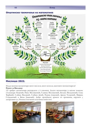 Општинско такмичење из математике
Млади магични математичари много мислили, много мозгали, маштовито математичарили!
Рецепт за Мислишу:
121 храброг математичара распоредити у 6 учионица. Додати математичаре и њихове помагаче
(Александра Петровић, Нина Миловановић, Славица Миловановић, Биљана Миладиновић, Соња
Ђорђевић, Слађана Видојевић, Слађана Дачић, Ружица Јовановић, Драган Тодоровић, Мирјана
Стојадиновић и Весна Јовановић). Добро промућкати, крчкати по прописима, изручити у
декоративни суд. Решења сопственим мозговима измислити.
Мислиша 2022.
66 Вожд
 