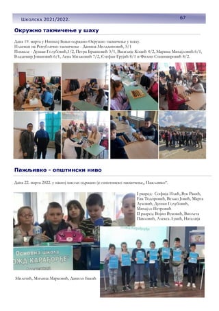 Окружно такмичење у шаху
Дана 19. марта у Нишкој Бањи одржано Окружно такмичење у шаху.
Пласман на Републичко такмичење - Даница Миладиновић, 5/1
Похвале - Душан Голубовић,1/2, Петра Бранковић 3/1, Василије Коцић 4/2, Марина Михајловић 6/1,
Владимир Јовановић 6/1, Лена Миљковић 7/2, Стефан Грујић 8/1 и Филип Станимировић 8/2.
Пажљивко - општински ниво
Дана 22. марта 2022. у нашој школи одржано је општинско такмичење,, Пажљивко“.
I разред: Софија Илић, Вук Ракић,
Ева Тодоровић, Вељко Јовић, Марта
Луковић, Душан Голубовић,
Михајло Петровић
II разред: Војин Вуковић, Виолета
Павловић, Алекса Лукић, Наталија
Милетић, Милица Марковић, Данило Бакић
67
Школска 2021/2022.
 