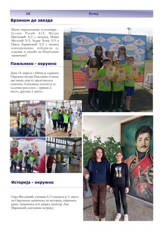 Брзином до звезда
Наши најуспешнији атлетичари -
Јулија Тасић 4/2, Петра
Цветковић 4/2 у женској, Новак
Милетић 3/3, Ледри Чочај 3/3 и
Павле Здравковић 3/2 у мушкој
конкуренцији, изборили су
пласман и учешће на Републичко
такмичење!
Пажљивко - окружно
Дана 14. априла у Нишу је одржана
Окружна смотра Пажљивко и наше
две екипе, које су представљале
општину Алексинац, постигле су
одличне резултате – прваци 2.
место, другаци 3. место.
Историја - окружно
Сара Милојевић, ученица 6/3 освојила је 3. место
на Окружном такмичењу из историје, највишем
рангу такмичења за 6. разред (ментор: Ана
Маркишић, настанвик истрије).
68 Вожд
 