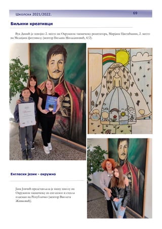 Биљини креативци
Вук Динић је освојио 2. место на Окружном такмичењу рецитатора, Мирјана Цветићанин, 2. место
на Медијана фестивалу (ментор Биљана Миладиновић, 4/2).
Енглески језик - окружно
Јана Јовчић представљала је нашу школу на
Окружном такмичењу из енглеског и стекла
пласман на Републичко (ментор Виолета
Живковић).
69
Школска 2021/2022.
 