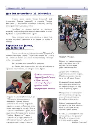 7
ШКОЛСКА 2021/2022.
Ученик наше школе Сергеј Јовановић 2/2
(учитељица Ружица Јовановић) и ученица Теодора
Павловић 7/2 (наставница Александра Павловић) данас су
своје вредне награде одвезли кући.
Награђени су њихови радови на ликовном
конкурсу поводом Европске недеље мобилности на тему:
Крећимо се одрживо! Останимо здраво!
Овим поводом свима поручујемо да и даље буду
вредни, марљиви, креативни и да наставе да цртају и
сликају!
Дан без аутомобила, 23. септембар
Европски дан језика,
26. септембар
Српско просвјетно и културно друштво "Просвјета" и
чланови литерарне секције "Јутра плавог сљеза" из Тузле су
на занимљив начин обележили манифестацију "Поезија -
срећа у променама".
Ми смо на виралан начин били присутни.
Вук Динић, наш рецитатор из одељења 4/2 задивио је
присутне рецитовањем, а и избором песме. Браво!
ТЕШКА ГРЕШКА
Колико год им живот пружа,
моје се четири тетке жале...
Неудате би хтеле мужа,
удате би га неком дале!
Двојица теча такође нису
одушевљени животом својим;
Незадовољни готово сви су,
па се и ја већ малко бојим.
Шта ако нађем оштроконђу
што радо сабљу језика суче,
па ми још њени у госте дођу
да ме исправљају и уче?
Оштроконђе се не виде јасно
због почетнога слаткоречја,
а после буде одвећ касно,
јер набаве колица дечја...
Грешка је ваљда неизбежна,
грешили су сви моји преци ―
супруга је добра и нежна,
али само првих месеци...
Ко зна... А можда сретнем неку
заувек дивну, за сва времена?
Посрећи се каткад човеку,
и са неба му слети жена.
Мирјана Булатовић
Мирјана Булатовић (Ловћенац, 9. јун
1958) српска је књижевница и
песникиња. Аутор је више од
двадесет књига поезије и прозе за
одрасле и за децу, а објавила је и три
књиге превода руске поезије. Члан је
Удружења књижевника Србије, где је
једно време била секретар и уредник
Трибине „Француска 7”, као и
Удружења за културу, уметност и
међународну сарадњу „Адлигат”, у
статусу почасног члана оснивача.
 