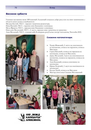 Веснини србисти
Ученици наставнице весне МИленковић Златановић показали добре резултате на свим такмичењима у
области спског језика и књићевности:
Милица Костић, VII/2 – окружно такмичење рецитатора;
Нина Вуковић, VII/2 – окружни ниво Књижевне олимпијаде;
Миља Франета, VII/2 – окружни ниво Књижевне олимпијаде;
Николина Миленовић, VII/3 – 2. место, окружни ниво такмичења из граматике;
Лена Миљковић, VII/2 – пласман међу Кликераше републичке смотре читалаштва, Читалићи 2022.
Снежини математичари
• Тадија Живковић, 2. место на општинском
из математике, похвала на окружном, похвала
Мислиша;
• Сергеј Павливић, похвала на окружном из
математике, похвала на Мислиши;
• Давид Миљковић, 3.место на општинском из
математике, похвала на окружном, похвала на
Мислиши;
• Лена Кнежевић, похвала општинско из
математике;
• Ирина Петровић, 3. место на општинском из
математике;
• Богдан Тасић, похвала на Мислиши
• Ментор учитељица Снежана Миловановић
70 Вожд
 