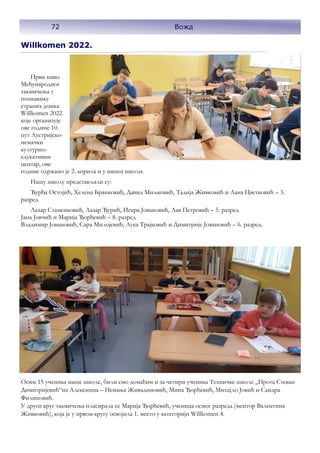 Willkomen 2022.
Први ниво
Међународног
такмичења у
познавању
страних језика
Willkomen 2022.
које организује
ове године 10.
пут Аустријско-
немачки
културно-
едукативни
центар, ове
године одржано је 2. априла и у нашој школи.
Нашу школу представљали су:
Ђурђа Остојић, Хелена Бранковић, Давид Миљковић, Тадија Живковић и Лана Цветковић – 3.
разред
Лазар Стаменковић, Лазар Ђурић, Искра Јовановић, Лав Петровић – 5. разред
Јана Јовчић и Марија Ђорђевић – 8. разред
Владимир Јовановић, Сара Милојевић, Лука Трајковић и Димитрије Јовановић – 6. разред.
Осим 15 ученика наше школе, били смо домаћин и за четири ученика Техничке школе ,,Прота Стеван
Димитријевић“из Алексинца – Немања Живадиновић, Мина Ђорђевић, Михајло Јовић и Сандра
Филиповић.
У други круг такмичења пласирала се Марија Ђорђевић, ученица осмог разреда (ментор Валентина
Живковић), која је у првом кругу освојила 1. место у категорији Willkomen 4.
72 Вожд
 